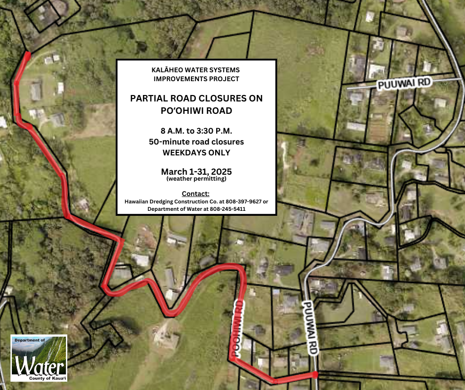 Kalaheo WSIP: Partial road closures on Poohiwi Road, 8am-3:30pm, 50-minutes. March 1-31, 2025, weekdays only, weather permitting. Contact: Hawaiian Dredging Construction Co. 808-397-9627 or Dept. of Water 808-245-5411.