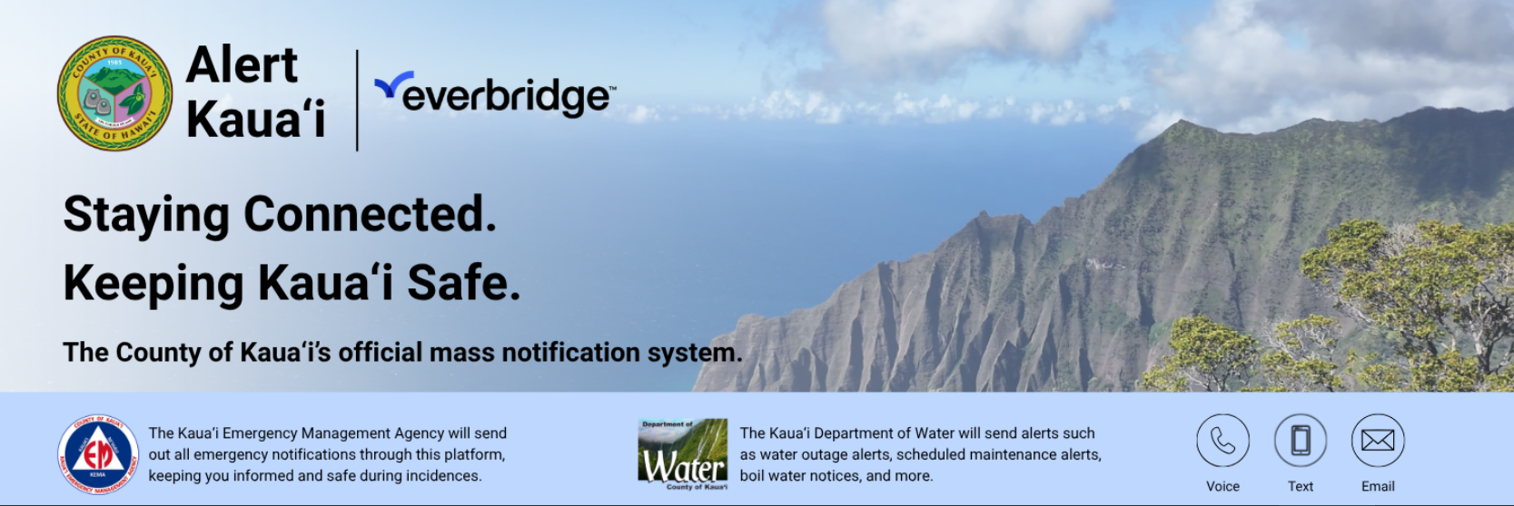 Staying Connected. Keeping Kauai Safe. The County of Kauai's official mass notification system. The Kaua'i Emergency Management Agency will send out all emergency notifications through this platform, keeping you informaed and safe during incidences. The Kaua'i Department of Water will send Alerts such as water outage alerts, scheduled mainenance alerts, noil water notices and more. Utilizing phone calls, texts, or emails that you opt in for.